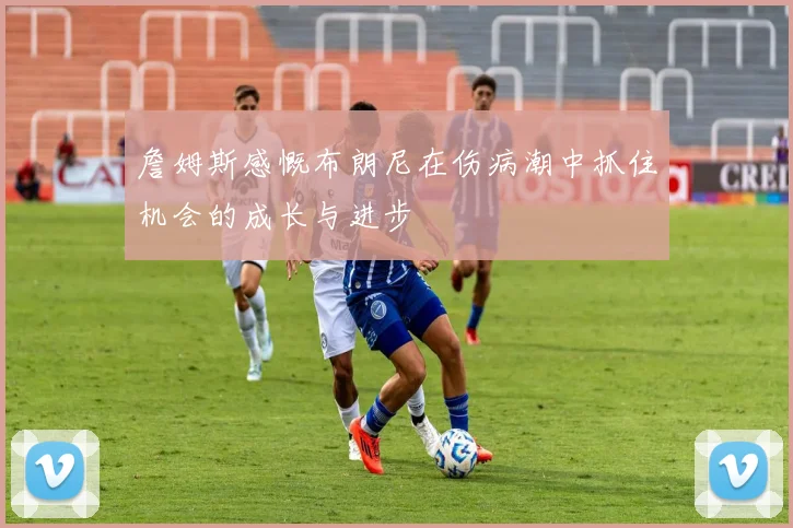 詹姆斯感慨布朗尼在伤病潮中抓住机会的成长与进步