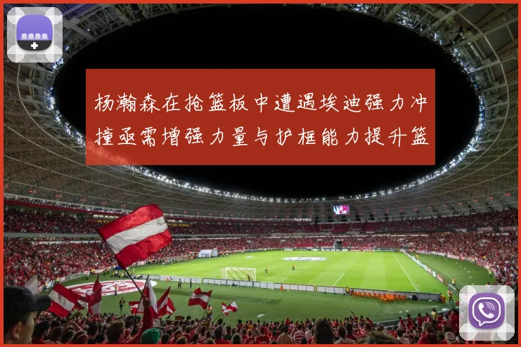 杨瀚森在抢篮板中遭遇埃迪强力冲撞亟需增强力量与护框能力提升篮板表现