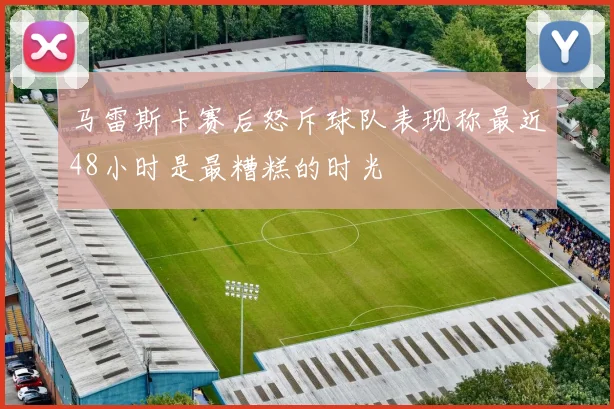 马雷斯卡赛后怒斥球队表现称最近48小时是最糟糕的时光