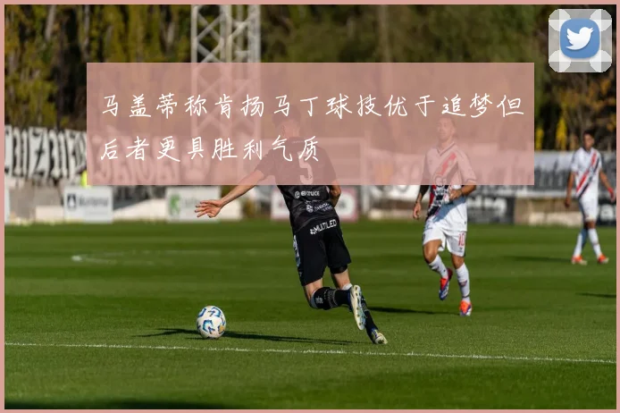 马盖蒂称肯扬马丁球技优于追梦但后者更具胜利气质