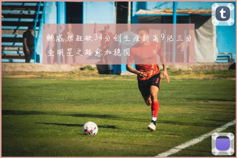 鲍威尔狂砍34分创生涯新高9记三分全明星之路愈加稳固
