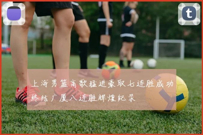 上海男篮高歌猛进豪取七连胜成功终结广厦八连胜辉煌纪录