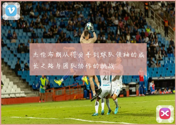 杰伦布朗从得分手到球队领袖的成长之路与团队协作的挑战