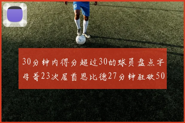 30分钟内得分超过30的球员盘点字母哥23次居首恩比德27分钟狂砍50分