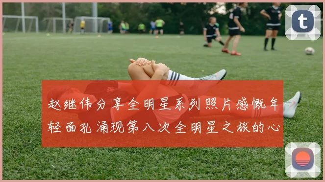 赵继伟分享全明星系列照片感慨年轻面孔涌现第八次全明星之旅的心路历程