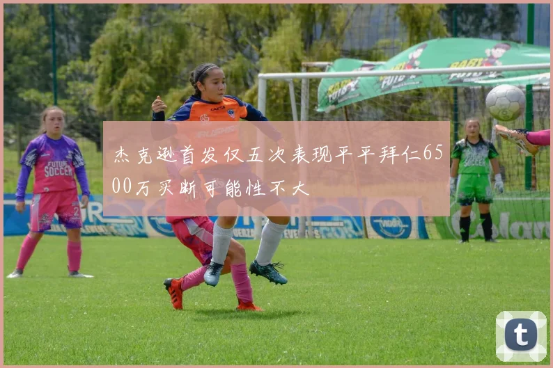 杰克逊首发仅五次表现平平拜仁6500万买断可能性不大