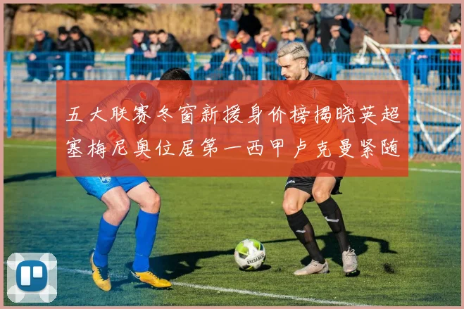 五大联赛冬窗新援身价榜揭晓英超塞梅尼奥位居第一西甲卢克曼紧随其后