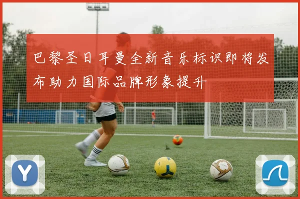 巴黎圣日耳曼全新音乐标识即将发布助力国际品牌形象提升