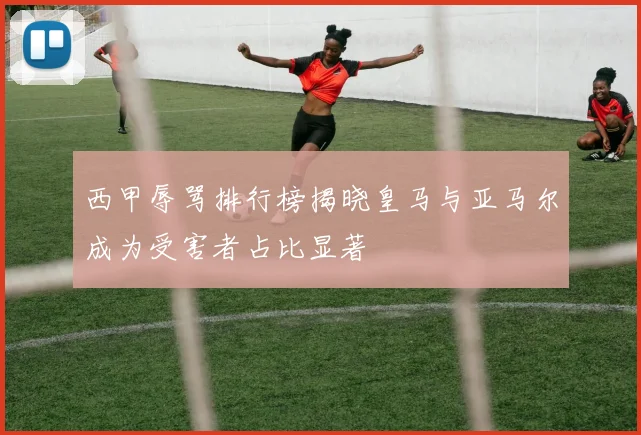 西甲辱骂排行榜揭晓皇马与亚马尔成为受害者占比显著