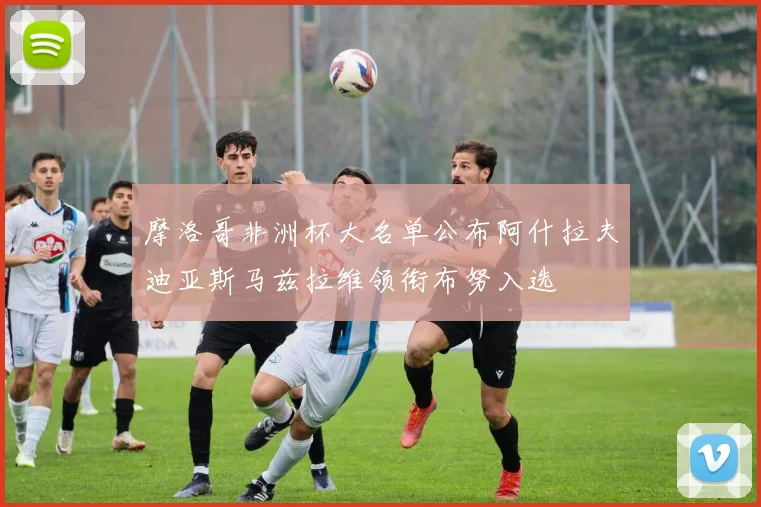 摩洛哥非洲杯大名单公布阿什拉夫迪亚斯马兹拉维领衔布努入选
