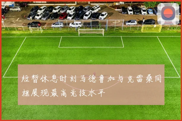 短暂休息时刻马德鲁加与克雷桑同框展现最高竞技水平