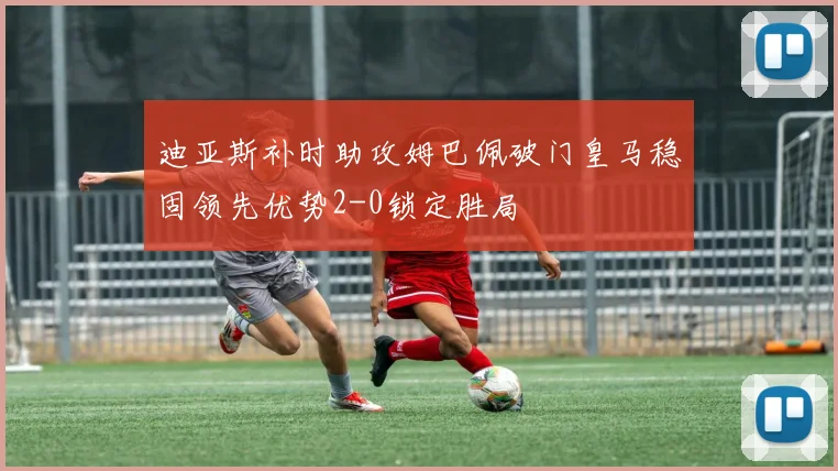 迪亚斯补时助攻姆巴佩破门皇马稳固领先优势2-0锁定胜局